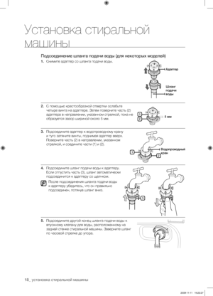 Page 18
18_ установка стиральной машины

Установка стиральной 
машины
Подсоединение шланга подачи воды (для некоторых моделей)
1. Снимите адаптер со шланга подачи воды.
2. С помощью крестообразной отвертки ослабьте 
четыре винта на адаптере. Затем поверните часть (2) 
адаптера в направлении, указанном стрелкой, пока не 
образуется зазор шириной около 5 мм.
3. Подсоедините адаптер к водопроводному крану 
и туго затяните винты, поднимая адаптер вверх. 
Поверните часть (2) в направлении, указанном 
стрелкой, и...