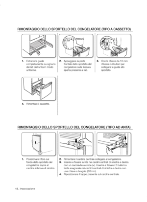 Page 1818_ impostazione18_ impostazione
RIMONTAGGIO DELLO SPORTELLO DEL CONGELATORE (TIPO A CASSETTO)
1.	Estrarre le guide 
completamente su ognuno 
dei lati dell’unità in modo 
uniforme. 2.	
Appoggiare la parte 
frontale dello sportello del 
congelatore sulla fessura 
aperta presente ai lati. 3.	
Con la chiave da 10 mm 
rifissare i 4 bulloni per 
collegare le guide allo 
sportello.
4.	Rimontare il cassetto.
RIMONTAGGIO DELLO SPORTELLO DEL CONGELATORE (TIPO AD ANTA)
1.	Posizionare il foro sul 
fondo dello...