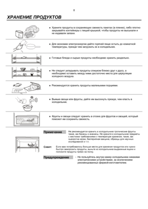 Page 98
 
  ХРАНЕНИЕ ПРОДУКТОВ
 
 
 
♦ 
Храните продукты в сохраняющих свежесть пакетах (в пленке), либо плотно
закрывайте контейнеры с пищей крышкой, чтобы продукты не высыхали и
не издавали запахи.
 
 
 
♦ 
Для экономии электроэнергии дайте горячей пище остыть до комнатной
температуры, прежде чем загружать их в холодильник.
 
 
 
♦ 
Готовые блюда и сырые продукты необходимо хранить раздельно.
 
 
 
 
♦ 
Не следует укладывать продукты слишком близко друг к другу, а
необходимо оставить между ними достаточно...