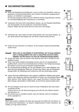 Page 14
3

  SICHERHEITSHINWEISE
Vorsicht Sollte das Netzkabel beschädigt sein, muss es sofort vom Hersteller , einem zu-
  gelassenen Kundendiensttechniker oder anderen Fachkräften ausgewechselt 
  werden, um Gefahren vorzubeugen.
  Die Stromversorgung sollte erst nach 5 Minuten wieder angeschlossen werden, 
  um eine Beschädigung des Kompressors zu vermeiden.
  Verwenden Sie keine leicht entzündbaren Sprays, wie zum Beispiel Sprühfarbe 
  oder Zusatzstoffe, die eine Explosion verursachen könnten....