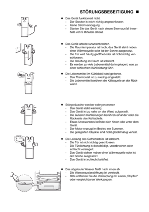 Page 23
12

STÖRUNGSBESEITIGUNG   
 Das Gerät funktioniert nicht.
  -  Der Stecker ist nicht richtig angeschlossen.
  -  Keine Stromversorgung.
  -  Starten Sie das Gerät nach einem Stromausfall inner-
    halb von 5 Minuten erneut.
 Das Gerät arbeitet ununterbrochen.
  -  Die Raumtemperatur ist hoch, das Gerät steht neben 
    einer Wärmequelle oder ist der Sonne ausgesetzt.
  -  Die Tür wird häuﬁg geöffnet oder ist nicht richtig ver-
    schlossen.
  -  Die Belüftung im Raum ist schlecht.
  -  Es werden zu...