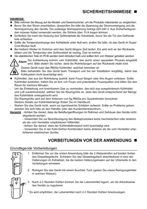 Page 15
4

SICHERHEITSHINWEISE   
HINWEISE  Bitte nehmen Sie Bezug auf die Modell- und Seriennummer, um die Produkte miteinander zu vergleichen. Bevor Sie den Strom anschließen, überprüfen Sie bitte die Spannung der Stromversorgung und die 
  Nennspannung des Geräts. Die zulässige Nennspannung beträgt 220-240 V. Aus Sicherheitsgrün-
  den müssen Kabel verwendet werden, die Ströme über 10 A tragen können.
  Schließen Sie nach der Nutzung des Gefrierabteils die Schublade, bevor Sie die Tür des Gefrierab-...