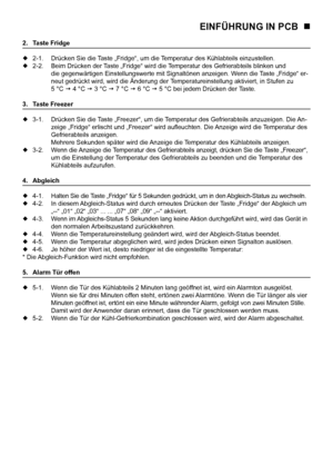 Page 19
8

EINFÜHRUNG IN PCB   
2.  Taste Fridge
  2-1.  Drücken Sie die Taste „Fridge“, um die Temperatur des Kühlabteils einzustellen. 2-2.  Beim Drücken der Taste „Fridge“ wird die Temperatur des Gefrierabteils blinken und
      die gegenwärtigen Einstellungswerte mit Signaltönen anzeigen. Wenn die Taste „Fridge“ er-
      neut gedrückt wird, wird die Änderung der Temperatureinstellung aktiviert, in Stufen zu 
      5 °C 
 4 °C  3 °C  7 °C  6 °C  5 °C bei jedem Drücken der Taste.
3.  Taste Freezer
...