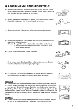 Page 20
9

  LAGERUNG VON NAHRUNGSMITTELN
 Die Lebensmittel sollten in Frischhaltebeuteln (Folie) verpackt oder in  verschlossenen Behältern aufbewahrt werden, um ein Austrocknen oder 
  eine Vermischung der Gerüche zu vermeiden.
 Heiße Lebensmittel oder Getränke sollten zuerst auf Raumtemperatur 
  abgekühlt werden, um den Stromverbrauch zu senken.
 Gekochte und rohe Lebensmittel sollten getrennt gelagert werden.
 Die Lebensmittel sollten lose gelagert werden, damit ausreichend Luft 
  dazwischen...