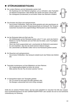 Page 24
13

  STÖRUNGSBESEITIGUNG
 Der vordere Rahmen und die Seitenplatte werden heiß.
  -  Die Tauleitung ist in den Rahmen eingebaut, um zu verhindern, dass Tautropfen 
    am Rahmen kondensieren. Beim Betrieb des Geräts wird diese Leitung heiß.
  -  Der Kühlapparat (Kondensator) ist auf beiden Seiten des Rahmens installiert.
 Das Knacken des Eises wird wahrgenommen
  -  Das ist keine Fehlfunktion. Wenn das Gerät gestartet wird oder geschlossen ist, 
    ensteht aufgrund des starken Temperaturwechsels ein...