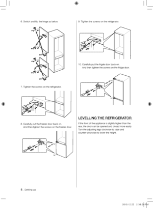 Page 88_ Setting up
6. Switch and flip the hinge as below.
7.  Tighten the screws on the refrigerator.
8.   Carefully put the freezer door back on.  
And then tighten the screws on the freezer door.9. Tighten the screws on the refrigerator.
10.   Carefully put the frigde door back on.  
And then tighten the screws on the fridge door.
lEvEllING THE REFRIGERATOR
If the front of the appliance is slightly higher than the 
rear, the door can be opened and closed more easily. 
Turn the adjusting legs clockwise to...