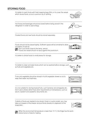 Page 14
14_ operating

StoRing fooD
It’s better to pack foods with fresh-keeping bags (film), or to c\
over the vessel 
which stores foods, so as to avoid air dry or tainting.
Hot foods and beverages should be cooled before being stored in the 
refrigerator in order to save energy.
Cooked foods and raw foods should be stored separately.
Foods should not be placed tightly. Sufficient space will be remained \
to allow 
circulation of cold air.
Don’t put foods close to the temp. sensor.
Foods and vessel should not...