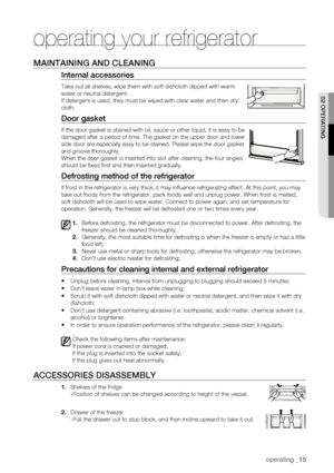 Page 15
operating _15

02 oPERating

maintaining anD CLEaning
internal accessories
Take out all shelves; wipe them with soft dishcloth dipped with warm 
water or neutral detergent.
If detergent is used, they must be wiped with clear water and then dry 
cloth.
Door gasket
If the door gasket is stained with oil, sauce or other liquid, it is eas\
y to be 
damaged after a period of time. The gasket on the upper door and lower 
side door are especially easy to be stained. Please wipe the door gasket\
 
and groove...