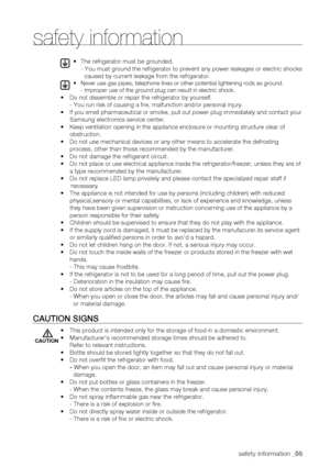 Page 5
safety information _05

• The refrigerator must be grounded.
- You must ground the refrigerator to prevent any power leakages or elec\
tric shocks 
caused by current leakage from the refrigerator.
•  Never use gas pipes, telephone lines or other potential lightening rods \
as ground. 
- Improper use of the ground plug can result in electric shock.
•		Do not dissemble or repair the refrigerator by yourself. 
- You run risk of causing a fire, malfunction and/or personal injury.
•	
	If you smell...