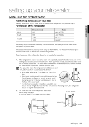 Page 9
setting up _09

01 SEtting uP
setting up your refrigerator
inStaLLing tHE REfRigERatoR
Confirming dimensions of your door
Getting dimensions of your door, so as to confirm if the refrigerator \
can pass through it;
*Dimension of the refrigerator
Dimension (mm)Model
Width596 ALL MODEL
Depth633ALL MODEL
Height1742RL32C**
1650RL30C**
Removing all pack assembly, including internal adhesive, and sponge at b\
oth sides of the 
refrigerator’s glass shelves.
Please assemble shelves properly when using for the...