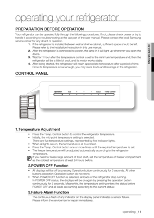 Page 11
operating _11

02 oPERating
PREPaRation BEfoRE oPERation
Your refrigerator can be operated fully through the following procedures\
. If not, please check power or try to 
handle it according to troubleshooting at the last part of the user manu\
al. Please contact the local Samsung 
service center for any doubt or question.
1.	If the refrigerator is installed between wall and wine cabinet, suffic\
ient space should be left. 
Please refer to the installation instruction in this use manual.
2.	After the...