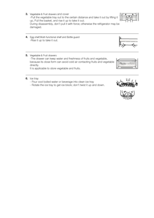 Page 16
16_ operating

3.	Vegetable & Fruit drawers and cover 
-Pull the vegetable tray out to the certain distance and take it out by l\
ifting it 
up, Pull the basket, and rise it up to take it out; 
During disassembly, don’t pull it with force; otherwise the refrigera\
tor may be 
damaged. 
4.	Egg shelf,Multi-functional shelf and Bottle guard 
-Rise it up to take it out.
5.	Vegetable & Fruit drawers 
-The drawer can keep water and freshness of fruits and vegetable, 
because its close form can avoid cold air...
