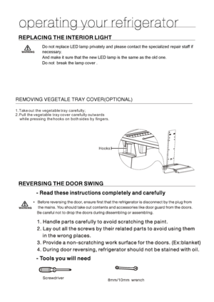 Page 181.Take out the vegetable tray carefully;
2.Pull the vegetable tray cover carefully outwards 
    while pressing the hooks on both sides by fingers.
HooksREMOVING VEGETALE TRAY COVER(OPTIONAL)Do not replace LED lamp privately and please contact the specialized repair staff if 
necessary.
And make it sure that the new LED lamp is the same as the old one.
Do not  break the lamp cover . 