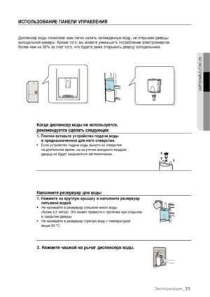 Page 15ИСПОЛЬЗОВАНИЕ ПАНЕЛИ УПРАВЛЕНИЯДиспенсер воды позволяет вам легко налить охлажденную воду, не открывая дверцы
холодильной камеры. Кроме того, вы можете уменьшить потребление электроэнергии 
более чем на 30% за счет того, что будете реже открывать дверцу холодильника.2. Нажмите чашкой на рычаг диспенсера воды.  Наполните резервуар для воды  1. Нажмите на круглую крышку и наполните резервуар
питьевой водой.• Не наливайте в резервуар слишком много воды 
(более 4,2 литра). Это может привести к протечке при...
