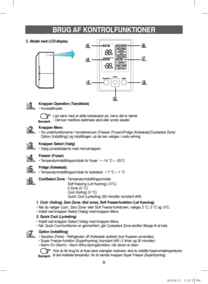 Page 299
BRUG AF KONTROLFUNKTIONER
C. Model med LCD-display
Knappen Operation (Tænd/sluk)
•   Hovedafbryder.
Knappen Menu
•   Vis underfunktionerne i hovedmenuen (Freezer (Fryser)/Fridge (Køleskab)/Coolselect Zone/ 
Option (Indstilling)) og indstillingen, så de kan vælges i urets retning.
Freezer (Fryser)
• Temperaturindstillingsområde for fryser  ➝ -14 °C ~ -25°C
Knappen Select (Vælg)
• Vælg zonedetaljerne med menuknappen.
Fridge (Køleskab)
• Temperaturindstillingsområde for køleskab  ➝ 7 °C ~ 1 °C
Option...