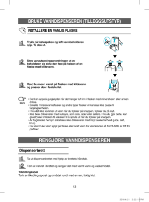 Page 13BRUKE VANNDISPENSEREN (TILLEGGSUTSTYR)
13
INSTALLERE EN VANLIG FLASKE
Trykk på festespaken og løft vannbeholderen 
opp. Ta den ut.
Skru vanavtapningsanordningen ut av 
beholderen og skru den fast på halsen af en 
flaske med kildevann.
Vend bunnen i været på flasken med kildevann 
og plasser den i festehullet.
•   
Det kan oppstå gurglelyder når det trenger luft inn i flasker med mineralvann eller annen 
drikke.
•   
Enkelte mineralvannsflasker og andre typer flasker vil kanskje ikke passe til...