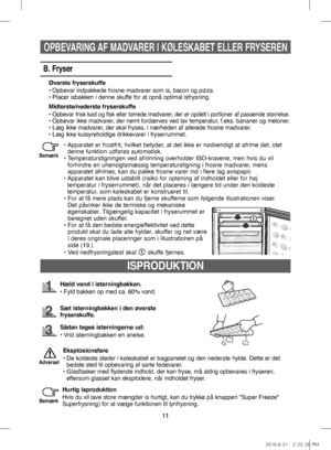 Page 3111
ISPRODUKTION
Hæld vand i isterningbakken.
•   Fyld bakken op med ca. 80% vand.
Sæt isterningbakken i den øverste 
fryserskuffe.
Sådan tages isterningerne ud:
•   Vrid isterningbakken en anelse.
Eksplosionsfare
•    De koldeste steder i køleskabet er bagpanelet og den nederste hylde. Dette er det 
bedste sted til opbevaring af sarte fødevarer.
•   
Glasflasker med flydende indhold, der kan fryse, må aldrig opbevares i fryseren, 
eftersom glasset kan eksplodere, når indholdet fryser.
Advarsel
Hurtig...