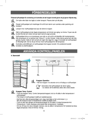 Page 46FÖRBEREDELSER
Om hyllor eller lådor har tagits ut under transport. Placera dem på rätt plats.
Rengör kyl/frysskåpet och inredningen för att få bort damm som samlats under packning och 
transport.
Lampan inne i kyl/frysskåpet ska lysa när dörren är öppen.
Kyl/frysskåpet drivs av en kompressor som slår av och på för att bibehålla rätt innertemperatur. 
När kompressorn är ny behöver den "köras in" i ca fem minuter. Under denna period kan den låta 
ganska mycket. Detta är helt normalt och utgör inte...