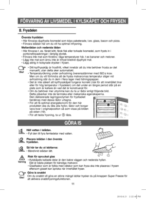 Page 5111
GÖRA IS
Häll vatten i islådan.
•   Fyll den till fyra femtedelar med vatten. 
Placera islådan i den översta 
fryslådan.
Så här tar du ut isbitarna:
•   Bänd/vrid islådan lätt.
Risk för sprucket glas
•    Kylskåpets kallaste delar är den bakre väggen och nedersta hyllan. 
Det är bästa platsen för känsliga matvaror.
•    Glasflaskor som är fyllda med vätskor som kan frysa ska inte placeras i frysen 
eftersom glaset kan spricka när innehållet fryser.
Varning
Göra is snabbt
Om du snabbt vill göra en...