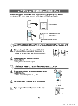 Page 5212
ANVÄNDA VATTENAUTOMATEN (TILLVAL)
Med vattenautomaten får du enkelt kallt vatten utan att behöva öppna kylskåpsdörren. Dessutom 
använder du ca 30 % mindre energi genom att du inte öppnar kylskåpsdörren lika ofta.
Tryckknapp Lås
Vattenbehållare
NÄR VATTENAUTOMATEN/BEHÅLLAREN EJ ANVÄNDS, REKOMMENDERAS FÖLJANDE SÄTT:
Sätt fast utloppsröret för vatten ordentligt i sitt hål.
•     Dörren stängs inte automatiskt, om vattenutloppet är 
utdraget en längre tid. Detta leder till att värme läcker in.
Förvara...