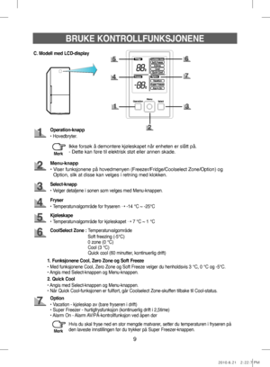 Page 99
BRUKE KONTROLLFUNKSJONENE
C. Modell med LCD-display
Menu-knapp
•   Viser funksjonene på hovedmenyen (Freezer/Fridge/Coolselect Zone/Option) og 
Option, slik at disse kan velges i retning med klokken.
Fryser
• Temperaturvalgområde for fryseren  ➝ -14 °C ~ -25°C
Select-knapp
• Velger detaljene i sonen som velges med Menu-knappen.
Kjøleskape
• Temperaturvalgområde for kjøleskapet  ➝ 7 °C ~ 1 °C
Option
• Vacation - kjøleskap av (bare fryseren i drift)
• Super Freezer - hurtigfrysfunksjon (kontinuerlig...