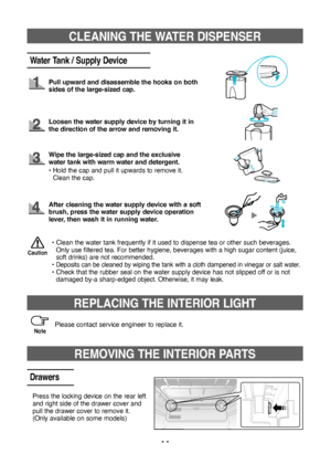 Page 1414
CLEANING THE WATER DISPENSER
Water Tank / Supply Device
Pull upward and disassemble the hooks on both 
sides of the large‑sized cap.
Loosen the water supply device by turning it in 
the direction of the arrow and removing it.
•  
Clean the water tank frequently if it used to dispense tea or other such beverages. 
Only use filtered tea. For better hygiene, beverages with a high sugar content (juice, 
soft drinks) are not recommended.
•   
Deposits can be cleaned by wiping the tank with a cloth dampened...