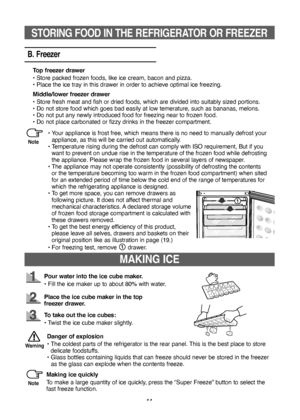 Page 1111
MAKING ICE
Pour water into the ice cube maker.
•   Fill the ice maker up to about 80% with water.
Place the ice cube maker in the top 
freezer drawer.
To take out the ice cubes:
•   Twist the ice cube maker slightly.
Making ice quickly
To make a large quantity of ice quickly, press the “Super Freeze” button to select the 
fast freeze function. Danger of explosion
• 
  The coldest parts of the refrigerator is the rear panel. This is the best place to store 
delicate foodstuffs.
•    Glass bottles...