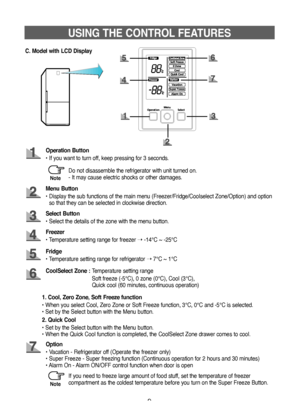 Page 99
USING THE CONTROL FEATURES
C. Model with LCD Display
Operation Button
•   If you want to turn off, keep pressing for 3 seconds.
Menu Button
•    Display the sub functions of the main menu (Freezer/Fridge/Coolselect Zone/Option) and option 
so that they can be selected in clockwise direction.
Freezer
• Temperature setting range for freezer  ➝ -14°C ~ -25°C
Select Button
• Select the details of the zone with the menu button.
CoolSelect Zone : 
Temperature setting range
  Soft freeze (-5°C), 0 zone (0°C),...