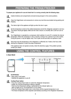 Page 6PREPARING THE  FRIDGE/FREEZER
5
Install all shelves and compartments removed during transport in the correct positions.
Clean the fridge/freezer and accessories to remove any dust that accumulated during packing and
shipping.
The interior light of the appliance will light up when the door is open.
Set the temperature control to the coldest temperature and let the refrigerator operate for one hour.
The freezer should get slightly chilled and the motor should run smoothly with a soft hum and no
noise.
Your...