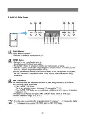 Page 76
Super
B. Model with Digital Display
➀➁➂➃➄➅
POWER Button
• Main power on/off switch.
• Switches the appliance completely on or off.
SUPER Button
• Switches the fast freeze function on or off.
• Use when you wish to freeze foods quickly.
• The SUPER indicator 
➀remains on while the fast freeze function is running.
• While this function is selected, the refrigerating device remains switched on continuously and
produces a very low temperature inside the freezer.
• The fast freeze function switches off...