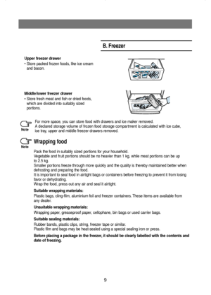 Page 109
Upper freezer drawer
• Store packed frozen foods, like ice cream
and bacon.
Middle/lower freezer drawer
• Store fresh meat and fish or dried foods,
which are divided into suitably sized
portions.
B. Freezer
Wrapping food
Pack the food in suitably sized portions for your household.
Vegetable and fruit portions should be no heavier than 1 kg, while meat portions can be up
to 2.5 kg.
Smaller portions freeze through more quickly and the quality is thereby maintained better when
defrosting and preparing the...