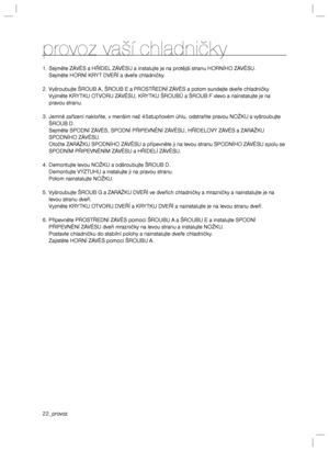 Page 2222_provoz
provoz vaší chladničky
1.  Sejměte ZÁVĚS a HŘÍDEL ZÁVĚSU a instalujte je na protější stranu HORNÍHO ZÁVĚSU.
  Sejměte HORNÍ KRY T DVEŘÍ a dveře chladničky.
2. Vyšroubujte ŠROUB A, ŠROUB E a PROSTŘEDNÍ ZÁVĚS a potom sundejte dveře chladničky.
  Vyjměte KRY TKU OT VORU ZÁVĚSU, KRY TKU ŠROUBŮ a ŠROUB F vlevo a nainstalujte je na 
pravou stranu.
3. Jemně zařízení nakloňte, v menším než 45stupňovém úhlu, odstraňte pravou NOŽKU a vyšroubujte 
ŠROUB D.
  Sejměte SPODNÍ ZÁVĚS, SPODNÍ PŘIPEVNĚNÍ ZÁVĚSU,...