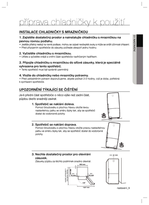 Page 9nastavení_9 01 NASTAVENÍpříprava chladničky k použitíINSTALACE CHLADNIČKY S MRAZNIČKOU1. Zajistěte dostatečný prostor a nainstalujte chladničku s mrazničkou na 
pevnou rovnou podlahu.• Jestliže přístroj nestojí na rovné podlaze, mohou se ozývat neobvyklé zvuky a může se snížit účinnost chlazení.
• Před připojením spotřebiče do zásuvky počkejte alespoň jednu hodinu.2. Vyčistěte chladničku s mrazničkou.• Utřete a vyčistěte vnější a vnitřní části spotřebiče navlhčeným hadříkem.3. Připojte chladničku s...