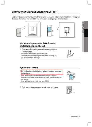 Page 15betjening_15 02 BETJENINGBRUKE VANNDISPENSEREN (VALGFRITT)Med vanndispenseren kan du enkelt hente kjølig vann, uten å åpne kjøleskapdøren. I tillegg kan 
du spare strøm med mer enn 30% ved å redusere antall ganger døren er åpen.Når vanndispenseren ikke brukes,
er det følgende anbefalt1. Fest vannforsyningsinnretningen godt inn 
i festehullet.•  Døren blir ikke lukket automatisk når 
vannforsyningsinnretningen er trukket ut i lang tid, 
på grunn av kald lekkasje.Fylle vanntanken1.•  Ikke fyll opp...