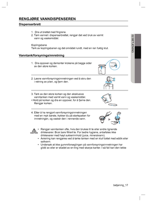 Page 17betjening_17
02 BETJENING
RENGJØRE VANNDISPENSEREN
Dispenserbrett
1.  Dra ut brettet med ﬁ ngrene.
2. Tøm vannet i dispenserbrettet, rengjør det ved bruk av varmt 
vann og vaskemiddel.
Koplingsbane
Tørk av koplingsbanen og det området rundt, med en ren fuktig klut.
Vanntank/forsyningsinnretning
1.  Dra oppover og demonter krokene på begge sider 
av den store korken.
2. Løsne vannforsyningsinnretningen ved å skru den 
i retning av pilen, og fjern den.
3. Tørk av den store korken og den eksklusive...