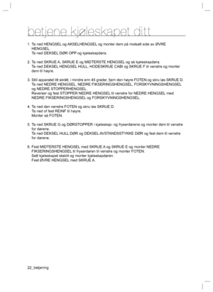 Page 2222_betjening
betjene kjoleskapet ditt
1. Ta ned HENGSEL og AKSELHENGSEL og monter dem på motsatt side av ØVRE 
HENGSEL.
  Ta ned DEKSEL DØR OPP og kjøleskapdøra.
2. Ta ned SKRUE A, SKRUE E og MIDTERSTE HENGSEL og så kjøleskapdøra.
  Ta ned DEKSEL HENGSEL HULL, HODESKRUE CABI og SKRUE F til venstre og monter 
dem til høyre.
3. Still apparatet litt skrått, i mindre enn 45 grader, fjern den høyre FOTEN og skru løs SKRUE D.
  Ta ned NEDRE HENGSEL, NEDRE FIKSERINGSHENGSEL, FORSKYVNINGSHENGSEL 
og NEDRE...