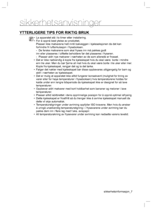 Page 7sikkerhetsinformasjon_7
sikkerhetsanvisninger
YTTERLIGERE TIPS FOR RIKTIG BRUK
•  La apparatet stå i to timer etter installering.
•  For å oppnå best ytelse av produktet,
  Plasser ikke matvarene helt inntil bakveggen i kjøleseksjonen da det kan 
forhindre fri luftsirkulasjon i fryseboksen.
  -  De ferske matvarene som skal fryses inn må pakkes godt
inn eller plasseres i lufttette beholdere før det plasseres i fryseren.
  -  Plasser aldri nye matvarer i nærheten av de som allerede er frosset.
•  Det er...