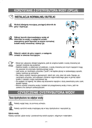 Page 13KORZYSTANIE Z DYSTRYBUTORA WODY (OPCJA)
13
INSTALACJA NORMALNEJ BUTELKI
Wciśnij dźwignię mocującą, pociągnij zbiornik do 
góry i wyjmij go.
Odkręć łącznik doprowadzający wodę od 
zbiornika na wodę, a następnie umieść 
wewnętrzny gwint łącznika na szyjce normalnej 
butelki wody mineralnej i dokręć go.
Odwróć całość do góry nogami, a następnie 
umieść w otworze mocującym.
•  
Może być usłyszany dźwięk bulgotania, jeśli do wnętrza butelki z wodą mineralną lub 
napojem dostanie się powietrze.
•   
Niektóre...