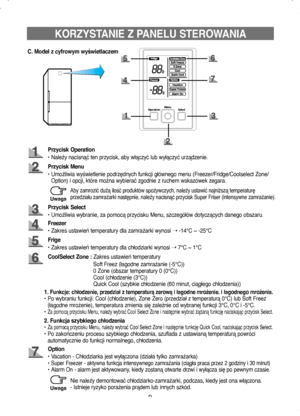 Page 99
KORZYSTANIE Z PANELU STEROWANIA
C. Model z cyfrowym wyświetlaczem
Przycisk Operation
• Należy nacisnąć ten przycisk, aby włączyć lub wyłączyć urządzenie.
Przycisk Menu
•   Umożliwia wyświetlenie podrzędnych funkcji głównego menu (Freezer/Fridge/Coolselect Zone/
Option) i opcji, które można wybierać zgodnie z ruchem wskazówek zegara.
Freezer
• Zakres ustawień temperatury dla zamrażarki wynosi  ➝ -14°C ~ -25°C
Przycisk Select
• Umożliwia wybranie, za pomocą przycisku Menu, szczegółów dotyczących danego...