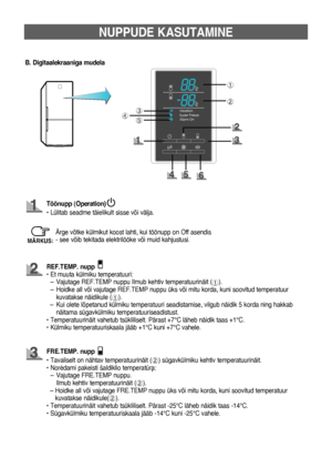 Page 517
➀
➁
➂
➄➃
NUPPUDE KASUTAMINE
B. Digitaalekraaniga mudela
Töönupp (Operation)
• Lülitab seadme täielikult sisse või välja.
FrE.TEMP. nupp
•    Tavaliselt on nähtav temperatuurinäit (
➁) sügavkülmiku kehtiv temperatuurinäit.
•   
Noròdami pakeisti šaldiklio temperatrà: 
–    Vajutage FRE.TEMP nuppu. 
Ilmub kehtiv temperatuurinäit (
➁).
  –    Hoidke all või vajutage FRE.TEMP nuppu üks või mitu korda, kuni soovitud temperatuur 
kuvatakse näidikule(
➁).
•   
Temperatuurinäit vahetub tsükliliselt. Pärast...