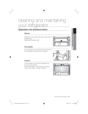 Page 25cleaning and maintaining_25
03 CLEANING AND MAINTAINING
cleaning and maintaining 
your refrigerator 
REMOVING THE INTERIOR PARTS
Shelves
Gently lift up the shelves with both hands and pull 
it toward you.
(Glass shelf/Foldable shelf)
Door guards
Firmly grab the door guards with both hands and 
lift it up gently to remove the door guards.
Drawers
Pull the drawers out fully then slightly lift it up 
to remove the drawers. 
(Fresh safe drawer / Cool select zone drawer / 
Cooler zone drawer / Freezer Drawers...