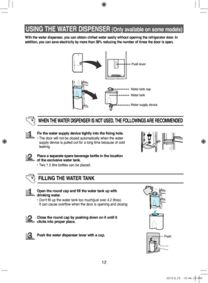 Page 1212
USING THE WATER DISPENSER (Only available on some models)
With the water dispenser, you can obtain chilled water easily without opening the refrigerator door. In 
addition, you can save electricity by more than 30% reducing the number of times the door is open.
Push lever
Water tank
WHEN  THE WATER  DISPENSER  IS NOT  USED,  THE FOLLOWINGS  ARE RECOMMENDED
Fix the water supply device tightly into the fixing hole.
•   The door will not be closed automatically when the water 
supply device is pulled out...