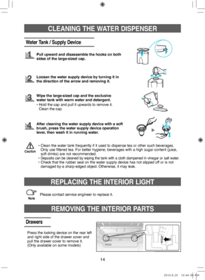 Page 1414
CLEANING THE WATER DISPENSER
Water Tank / Supply Device
Pull upward and disassemble the hooks on both 
sides of the large‑sized cap.
Loosen the water supply device by turning it in 
the direction of the arrow and removing it.
•  
Clean the water tank frequently if it used to dispense tea or other such beverages. 
Only use filtered tea. For better hygiene, beverages with a high sugar content (juice, 
soft drinks) are not recommended.
•   
Deposits can be cleaned by wiping the tank with a cloth dampened...