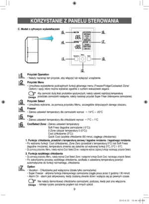 Page 299
KORZYSTANIE Z PANELU STEROWANIA
C. Model z cyfrowym wyświetlaczem
Przycisk Operation
• Należy nacisnąć ten przycisk, aby włączyć lub wyłączyć urządzenie.
Przycisk Menu
•   Umożliwia wyświetlenie podrzędnych funkcji głównego menu (Freezer/Fridge/Coolselect Zone/
Option) i opcji, które można wybierać zgodnie z ruchem wskazówek zegara.
Freezer
• Zakres ustawień temperatury dla zamrażarki wynosi  ➝ -14°C ~ -25°C
Przycisk Select
• Umożliwia wybranie, za pomocą przycisku Menu, szczegółów dotyczących danego...