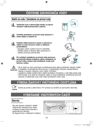 Page 9414
ČISTENIE DÁVKOVAČA VODY
Nádrž na vodu / Zariadenie na prívod vody
Vytiahnite hore a demontujte háčiky na oboch 
stranách veľkorozmerového uzáveru.
Uvoľnite zariadenie na prívod vody otočením v 
smere šípky a vyberte ho.
•  
Ak je nádrž na vodu používaná na dávkovanie čaju alebo podobných nápojov, čistite 
ju častejšie. Používajte iba filtrovaný čaj. Z hygienických dôvodov neodporúčame 
nápoje s vysokým obsahom cukru (džús, limonády).
• 
Usadeniny môžete vyčistiť utretím nádrže handričkou namočenou v...
