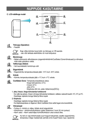 Page 539
NUPPUDE KASUTAMINE
C. LCD-näidikuga mudel
Töönupp (Operation)
• Pealüliti
Menüünupp
•   Näitab põhimenüü allfunktsioone (sügavkülmik/külmik/CoolSelect Zone/võimalused) ja võimalusi, 
mida saab päripäeva valida.
Sügavkülmik
• Sügavkülmiku temperatuuriskaala jääb -14°C kuni -25°C ahele. Valikunupp (Select)
• Vali tsoonidetailid menüünupu abil.
CoolSelect Zone:    Temperatuuriseadistuse ulatus 
Kerge külmutamine (-5°C) 
0-tsoon (0°C) 
Jahe (3°C) 
Kiirjahutus (60 min, pidev töötamine)‡ŠÓÚ‡)
Külmik
•...