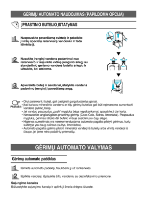 Page 77GñRIMÐ AUTOMATO NAUDOJIMAS (PAPILDOMA OPCIJA)
13
ØPRASTINIO BUTELIO ØSTATyMAS
Nuspauskite paverãiamà svirtel∏ ir pakelkite 
∞ viršð specialð rezervuarà vandeniui ir tada 
išimkite j∞.
Nusukite ∞rengin∞ vandens padavimui nuo 
rezervuaro ir sujunkite vidin∏ ∞renginio srieg∞ su 
standartinio geriamo vandens butelio sriegiu ir 
užsukite, kol atsirems.
Apverskite butel∞ ir sandariai ∞statykite vandens 
padavimo ∞rengin∞ ∞ paverãiamà angà.
• Orui patenkant ∞ butel∞, gali pasigirsti gurguliuojantys garsai.
•...