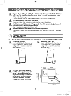 Page 455
Hagyjon elegendő helyet, és telepítse a hűtőszekrényt / fagyasztót szilárd, sík felületre.
•  
Ha a készülék nincs vízszintes helyzetben, annak szokatlan zaj és elégtelen hűtés 
lehet a következménye.
• Várjon legalább egy órát, mielőtt a készüléket a hálózathoz csatlakoztatná.
Tisztítsa meg a hűtőszekrényt / fagyasztót.
• Nedves ruhával kívül és belül törölje át, tisztítsa meg a készüléket.
Csatlakoztassa a hűtőszekrényt / fagyasztót olyan fali csatlakozó aljzathoz, amit 
kizárólag ehhez a...