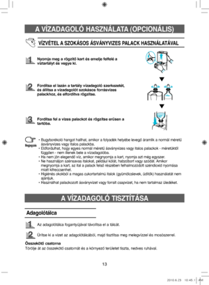 Page 53A VÍZADAGOLÓ HASZNÁLATA (OPCIONÁLIS)
13
VÍZVÉTEL A SZOKÁSOS ÁSVÁNYVIZES PALACK HASZNÁLATÁVAL
Nyomja meg a rögzítő kart és emelje felfelé a 
víztartályt és vegye ki.
Fordítsa el lazán a tartály vízadagoló szerkezetét, 
és állítsa a vízadagolót szokásos forrásvizes 
palackhoz, és elfordítva rögzítse.
Fordítsa fel a vizes palackot és rögzítse erűsen a  
tartóba.
•  
Bugyborékoló hangot hallhat, amikor a folyadék helyébe levegő áramlik a normál méretű 
ásványvizes vagy italos palackba.
•   
Előfordulhat,...