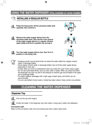 Page 13USING THE WATER DISPENSER (Only available on some models)
13
INSTALLING A REGULAR BOTTLE
Press the fixing lever, lift the exclusive water tank 
upwards, then remove it.
Remove the water supply device from the 
exclusive water tank, then set the inner groove 
of the water supply device in a regular mineral 
water bottle and fix‑it in position by turning it.
Turn the water supply device over, then fix‑it in 
position in the fixing hole.
•  
Gurgling sounds may be heard when air enters the water bottle from...